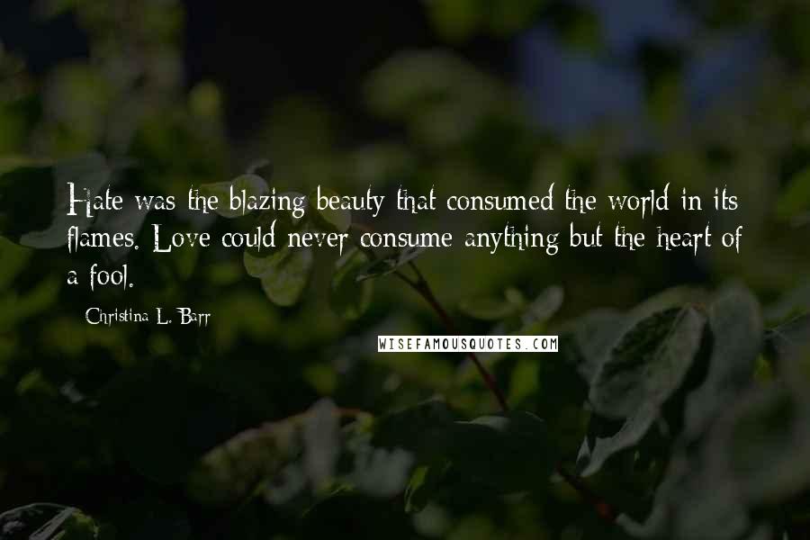 Christina L. Barr Quotes: Hate was the blazing beauty that consumed the world in its flames. Love could never consume anything but the heart of a fool.