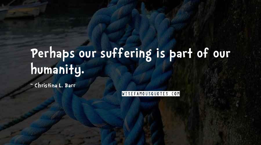 Christina L. Barr Quotes: Perhaps our suffering is part of our humanity.