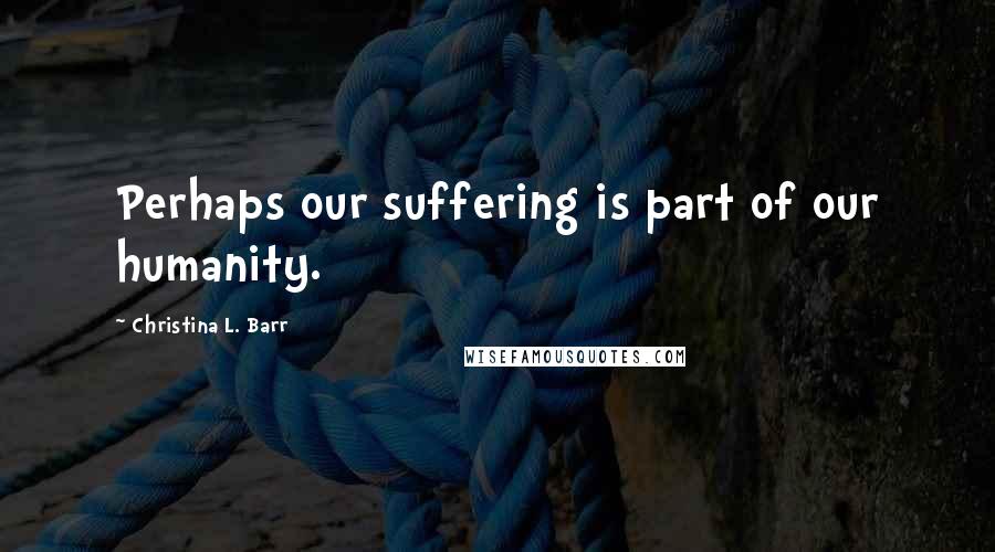 Christina L. Barr Quotes: Perhaps our suffering is part of our humanity.