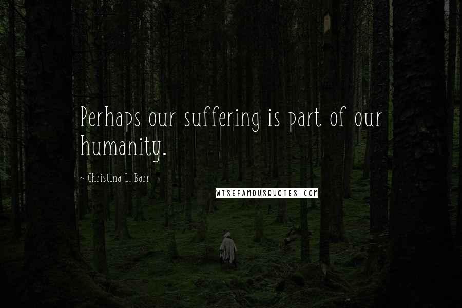 Christina L. Barr Quotes: Perhaps our suffering is part of our humanity.