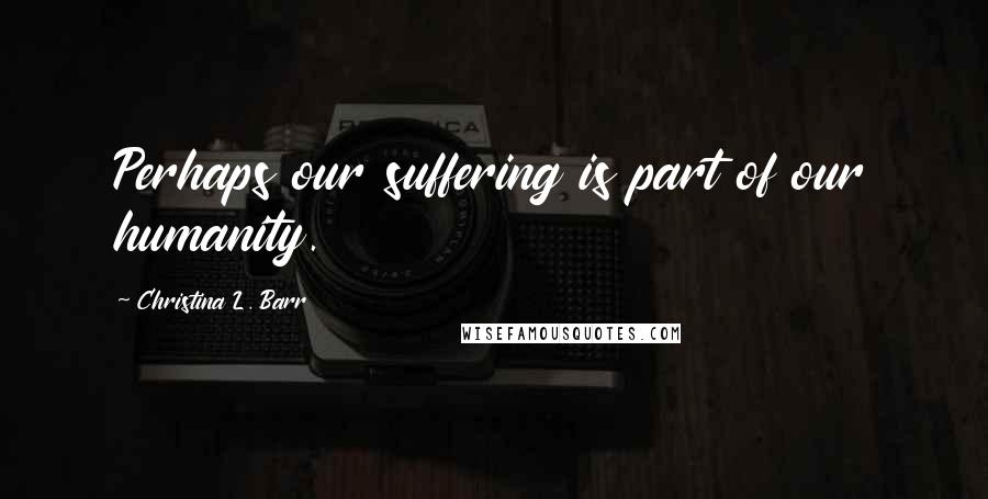 Christina L. Barr Quotes: Perhaps our suffering is part of our humanity.