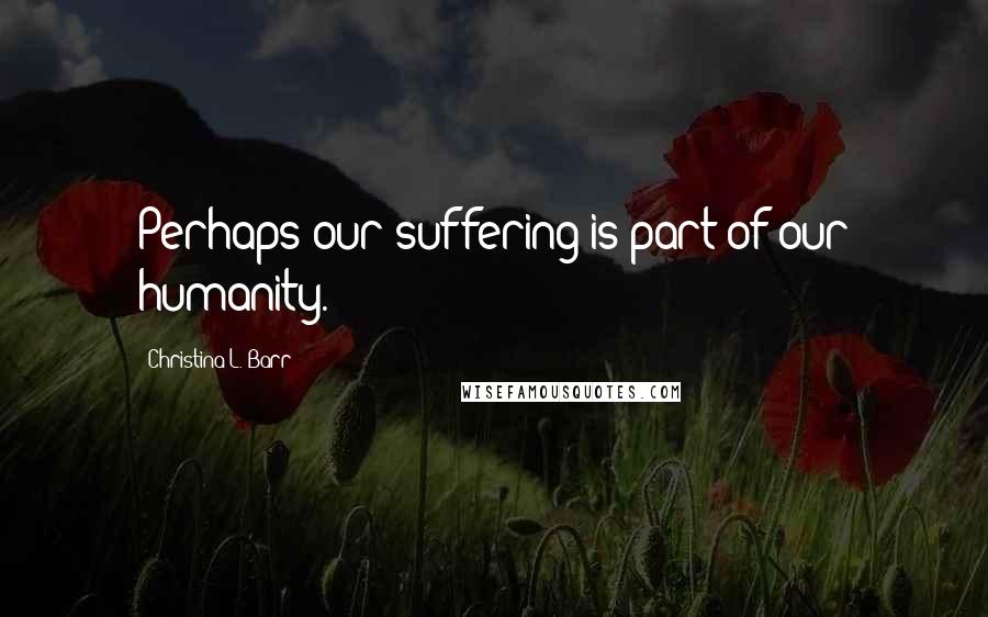 Christina L. Barr Quotes: Perhaps our suffering is part of our humanity.