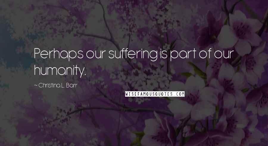 Christina L. Barr Quotes: Perhaps our suffering is part of our humanity.