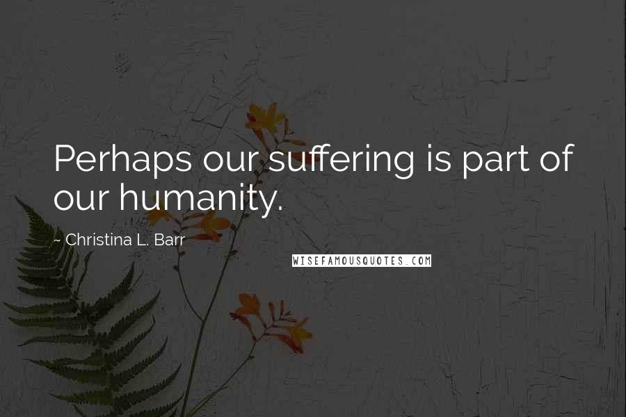 Christina L. Barr Quotes: Perhaps our suffering is part of our humanity.