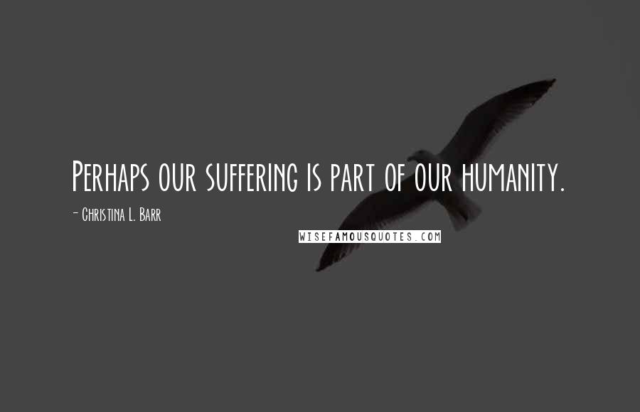 Christina L. Barr Quotes: Perhaps our suffering is part of our humanity.