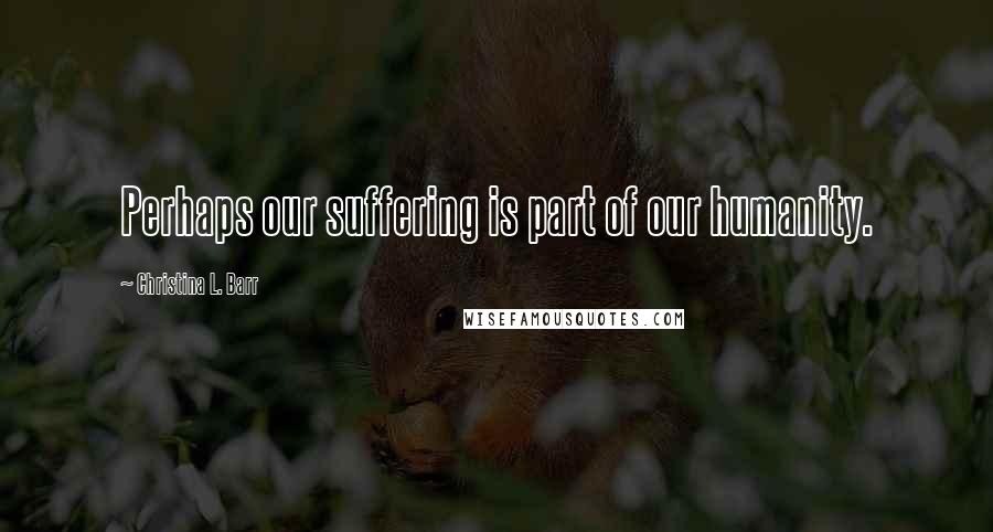 Christina L. Barr Quotes: Perhaps our suffering is part of our humanity.