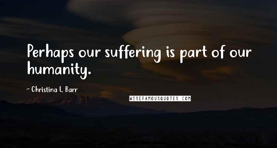 Christina L. Barr Quotes: Perhaps our suffering is part of our humanity.