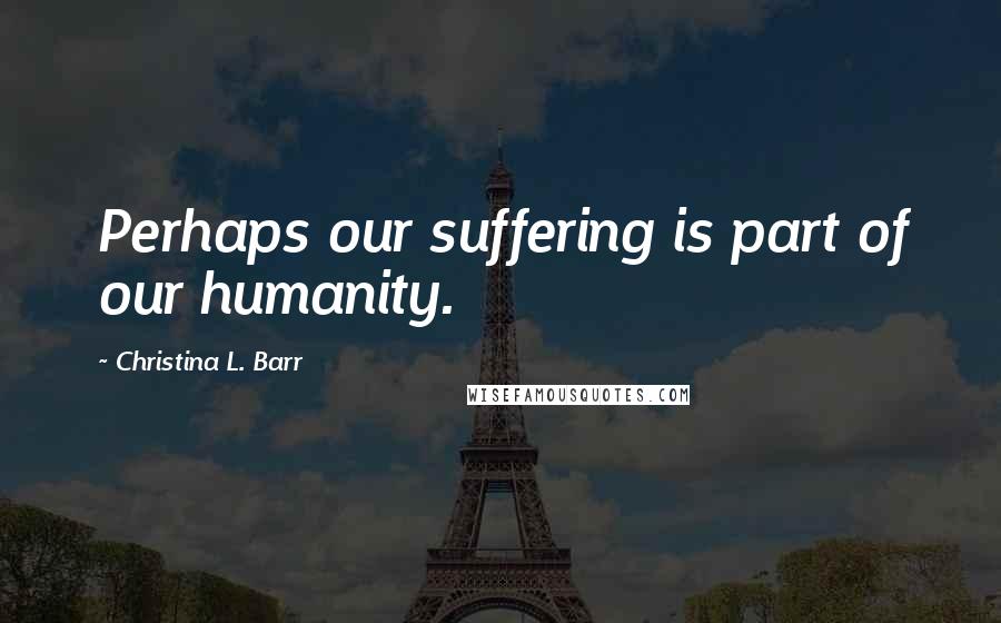 Christina L. Barr Quotes: Perhaps our suffering is part of our humanity.