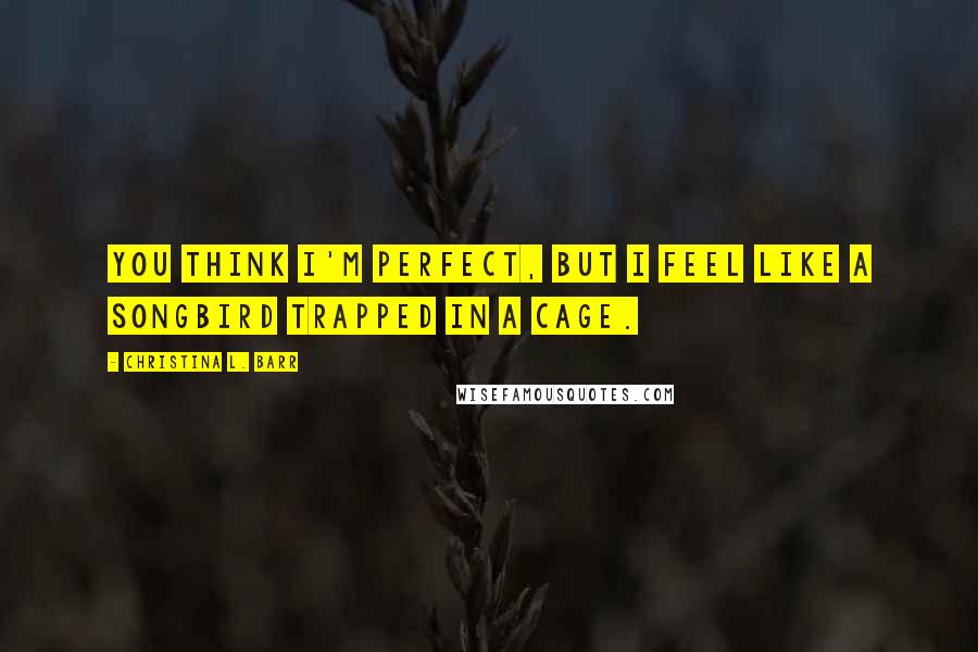 Christina L. Barr Quotes: You think I'm perfect, but I feel like a songbird trapped in a cage.