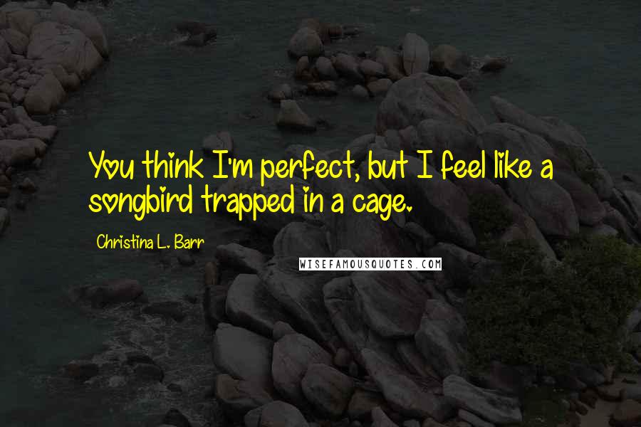 Christina L. Barr Quotes: You think I'm perfect, but I feel like a songbird trapped in a cage.