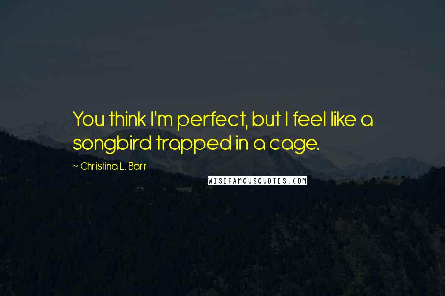 Christina L. Barr Quotes: You think I'm perfect, but I feel like a songbird trapped in a cage.