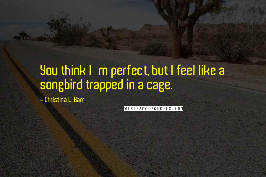 Christina L. Barr Quotes: You think I'm perfect, but I feel like a songbird trapped in a cage.