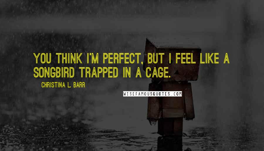 Christina L. Barr Quotes: You think I'm perfect, but I feel like a songbird trapped in a cage.