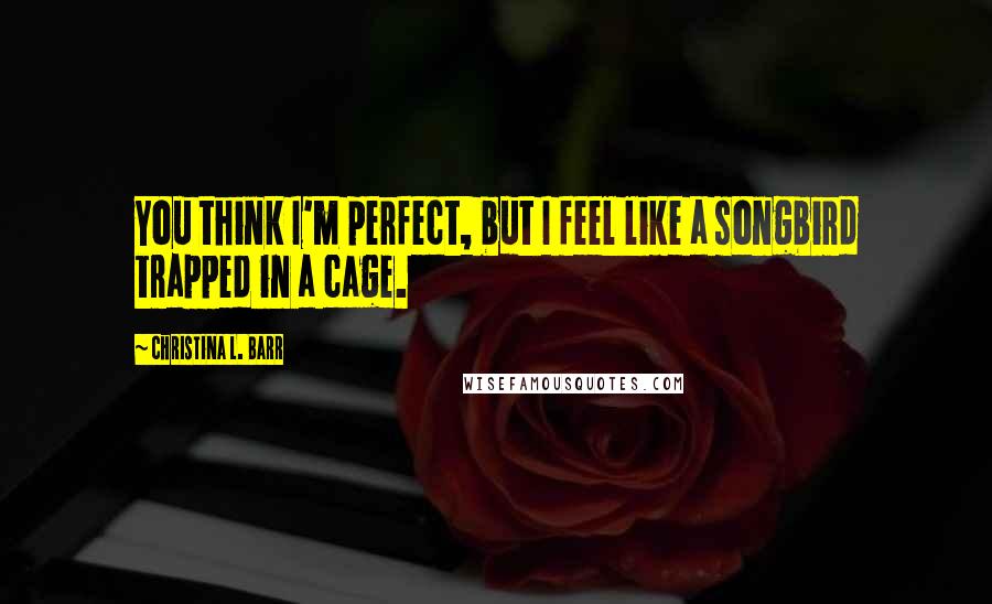 Christina L. Barr Quotes: You think I'm perfect, but I feel like a songbird trapped in a cage.