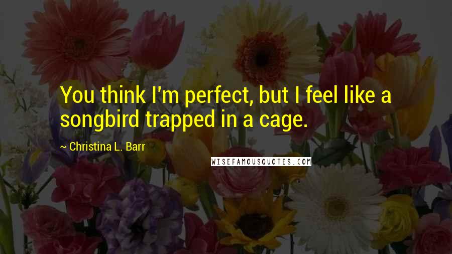 Christina L. Barr Quotes: You think I'm perfect, but I feel like a songbird trapped in a cage.