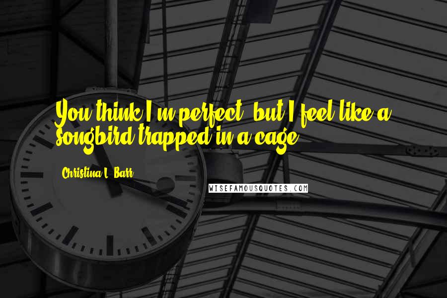 Christina L. Barr Quotes: You think I'm perfect, but I feel like a songbird trapped in a cage.