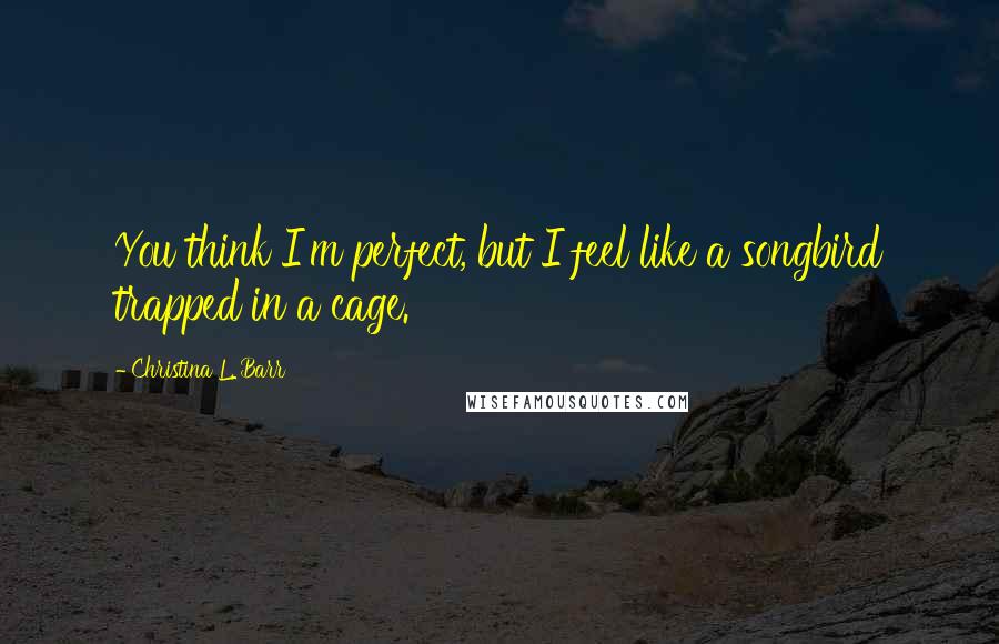 Christina L. Barr Quotes: You think I'm perfect, but I feel like a songbird trapped in a cage.