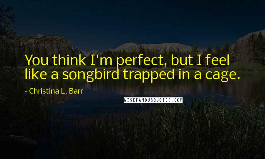 Christina L. Barr Quotes: You think I'm perfect, but I feel like a songbird trapped in a cage.