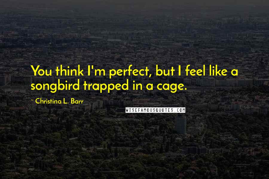 Christina L. Barr Quotes: You think I'm perfect, but I feel like a songbird trapped in a cage.