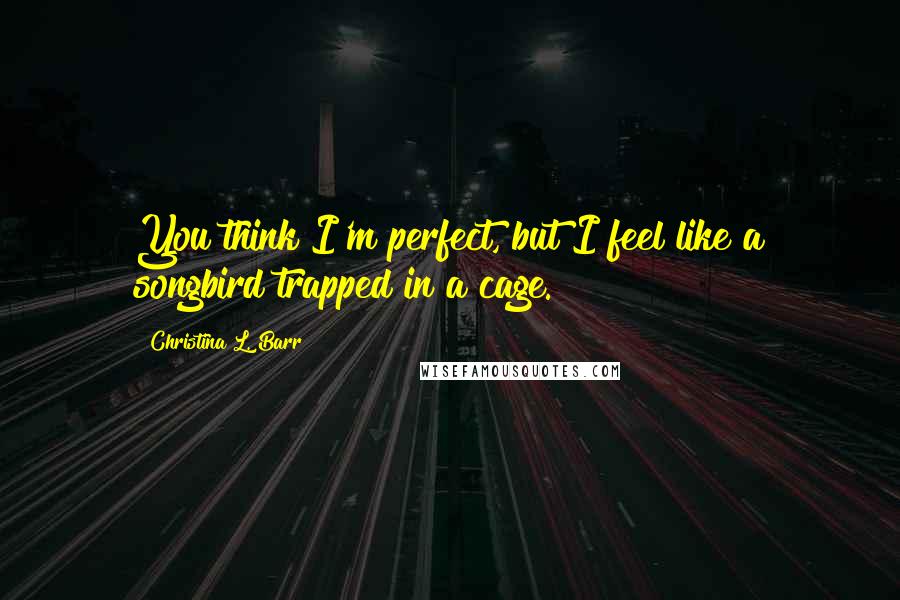 Christina L. Barr Quotes: You think I'm perfect, but I feel like a songbird trapped in a cage.