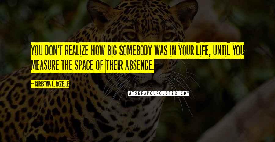 Christina L. Rozelle Quotes: You don't realize how big somebody was in your life, until you measure the space of their absence.