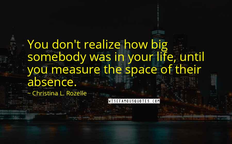Christina L. Rozelle Quotes: You don't realize how big somebody was in your life, until you measure the space of their absence.