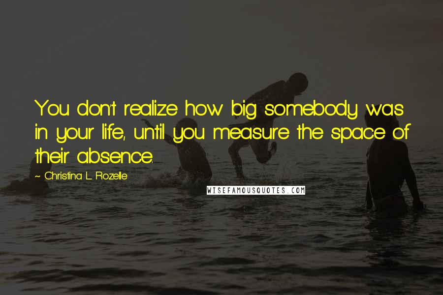 Christina L. Rozelle Quotes: You don't realize how big somebody was in your life, until you measure the space of their absence.