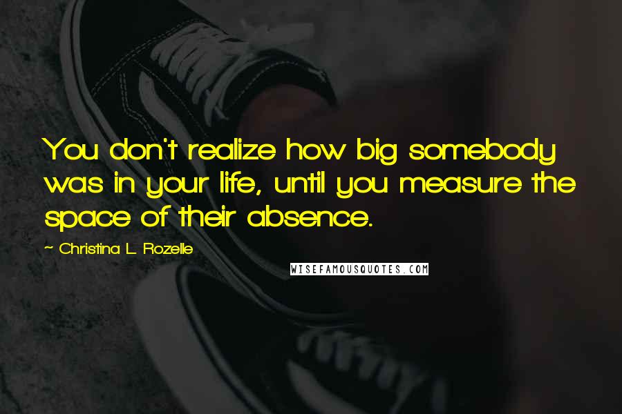 Christina L. Rozelle Quotes: You don't realize how big somebody was in your life, until you measure the space of their absence.