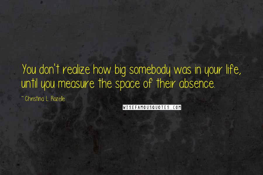 Christina L. Rozelle Quotes: You don't realize how big somebody was in your life, until you measure the space of their absence.