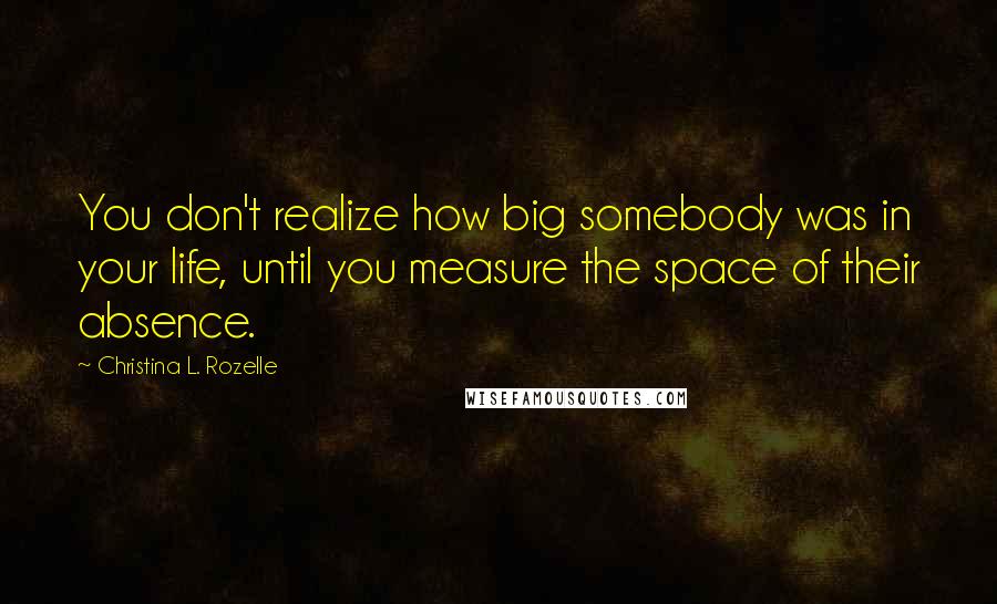 Christina L. Rozelle Quotes: You don't realize how big somebody was in your life, until you measure the space of their absence.