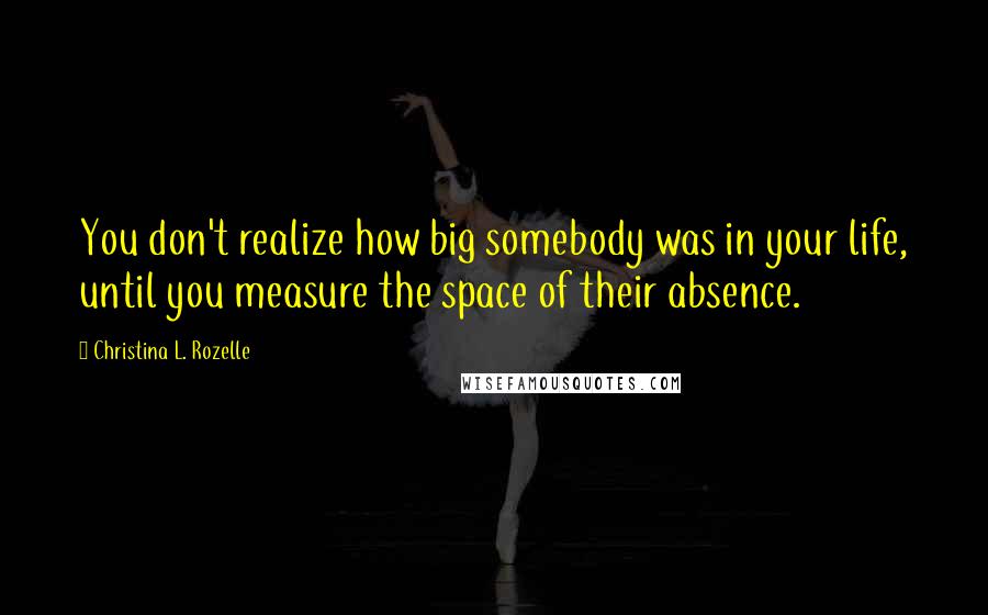 Christina L. Rozelle Quotes: You don't realize how big somebody was in your life, until you measure the space of their absence.