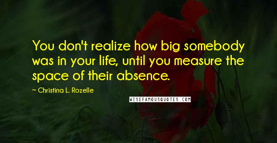 Christina L. Rozelle Quotes: You don't realize how big somebody was in your life, until you measure the space of their absence.