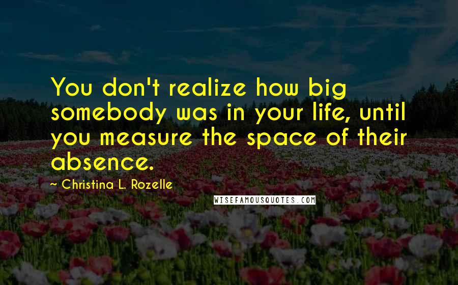 Christina L. Rozelle Quotes: You don't realize how big somebody was in your life, until you measure the space of their absence.