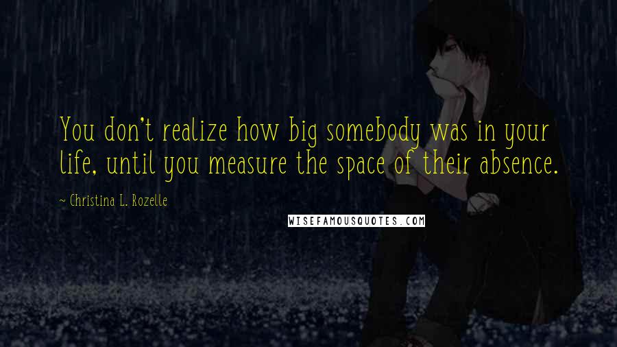 Christina L. Rozelle Quotes: You don't realize how big somebody was in your life, until you measure the space of their absence.