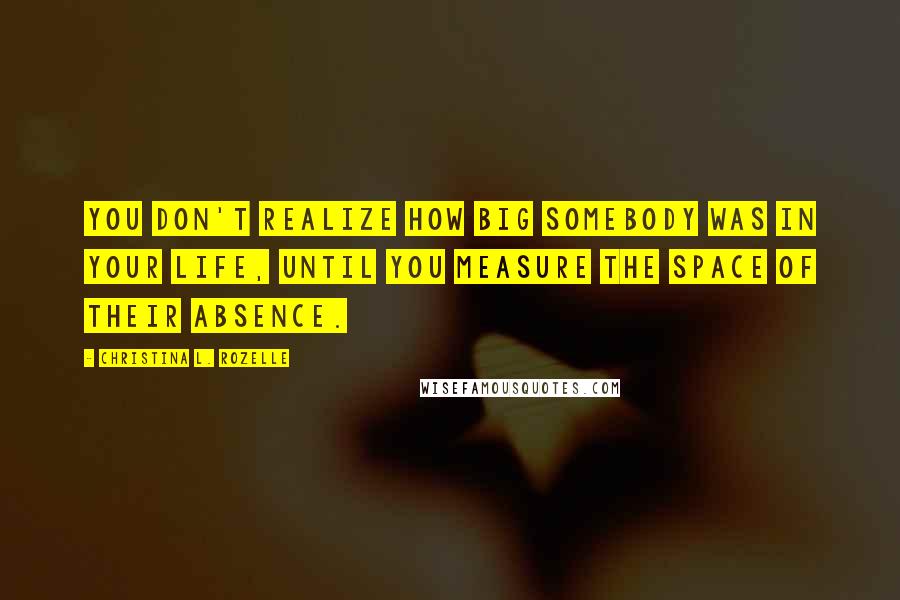 Christina L. Rozelle Quotes: You don't realize how big somebody was in your life, until you measure the space of their absence.