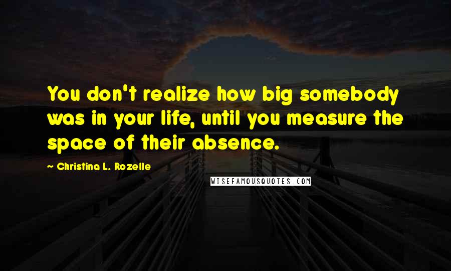 Christina L. Rozelle Quotes: You don't realize how big somebody was in your life, until you measure the space of their absence.
