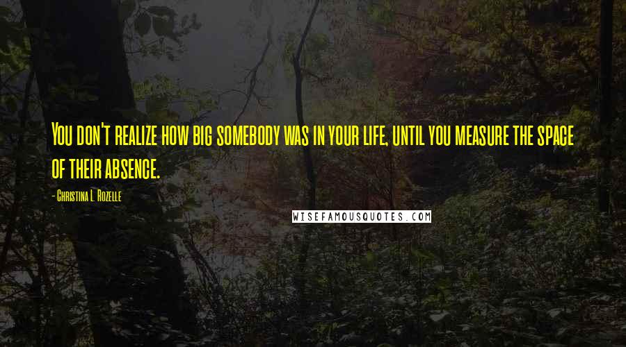 Christina L. Rozelle Quotes: You don't realize how big somebody was in your life, until you measure the space of their absence.