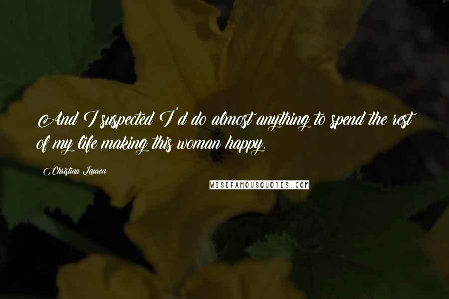 Christina Lauren Quotes: And I suspected I'd do almost anything to spend the rest of my life making this woman happy.