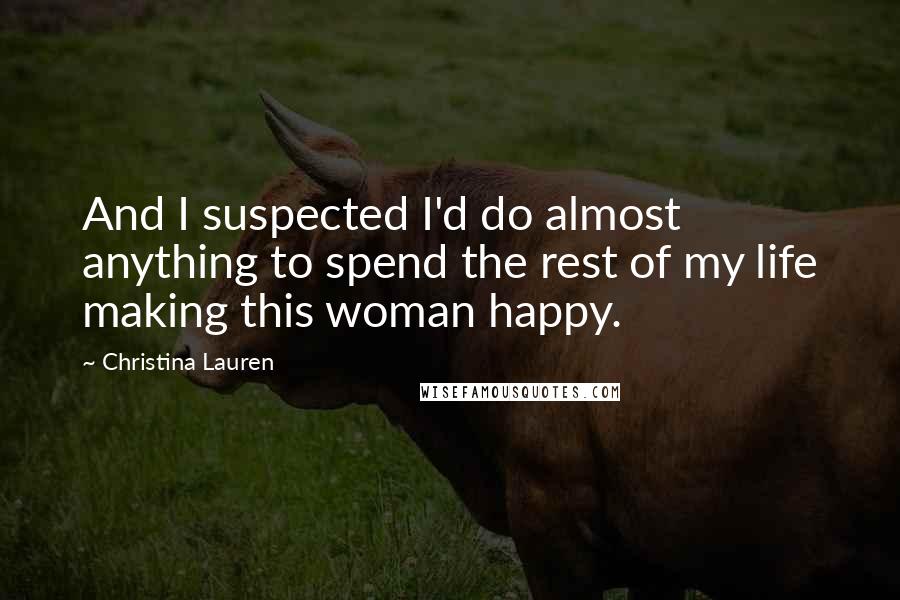 Christina Lauren Quotes: And I suspected I'd do almost anything to spend the rest of my life making this woman happy.
