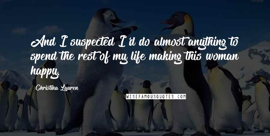 Christina Lauren Quotes: And I suspected I'd do almost anything to spend the rest of my life making this woman happy.