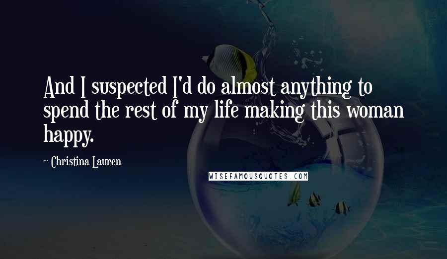 Christina Lauren Quotes: And I suspected I'd do almost anything to spend the rest of my life making this woman happy.