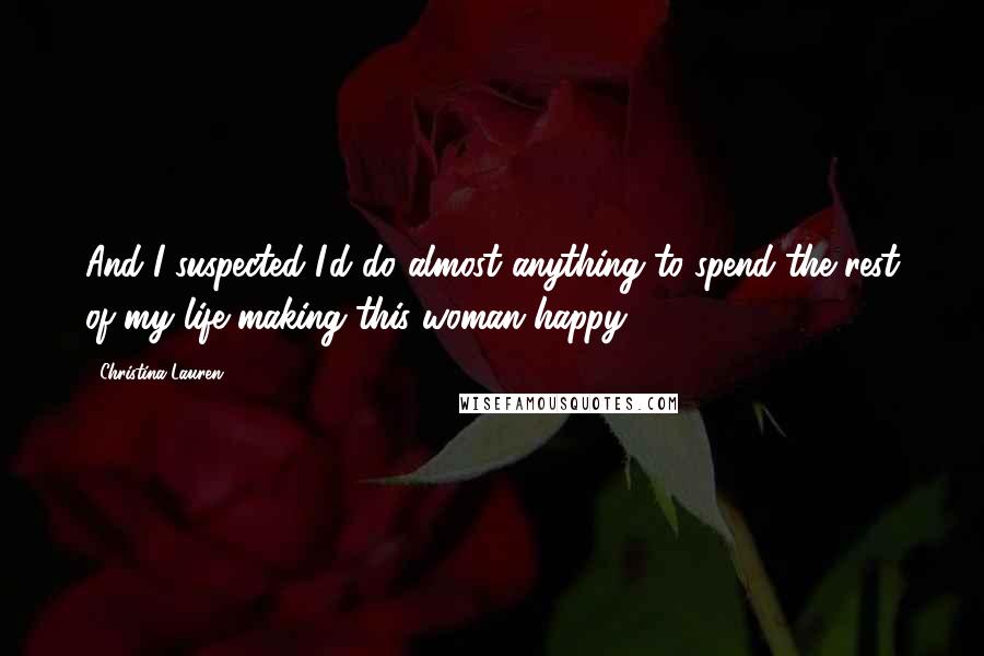 Christina Lauren Quotes: And I suspected I'd do almost anything to spend the rest of my life making this woman happy.