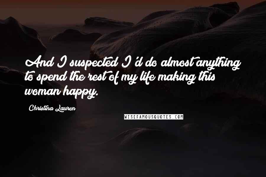 Christina Lauren Quotes: And I suspected I'd do almost anything to spend the rest of my life making this woman happy.
