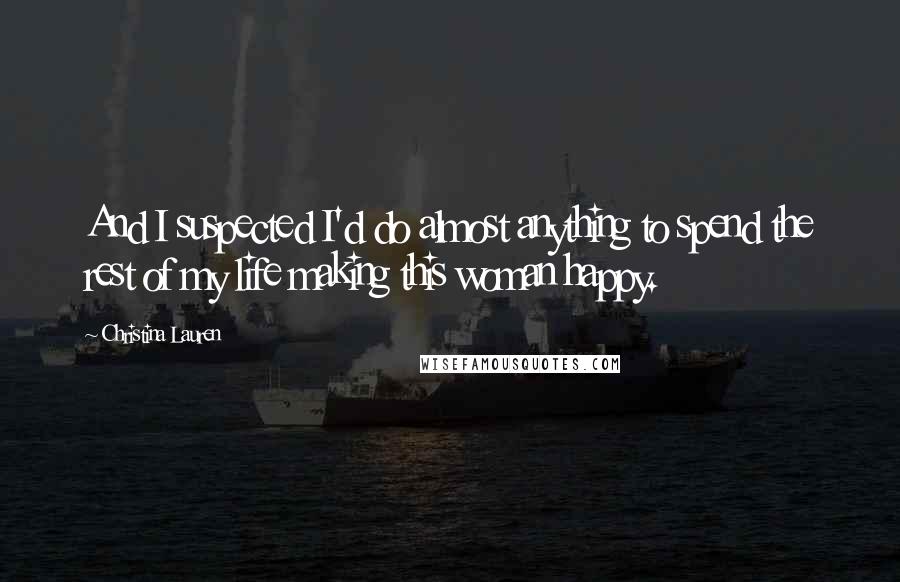 Christina Lauren Quotes: And I suspected I'd do almost anything to spend the rest of my life making this woman happy.