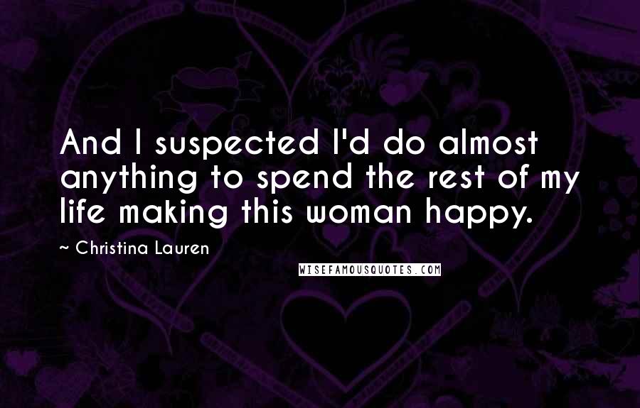 Christina Lauren Quotes: And I suspected I'd do almost anything to spend the rest of my life making this woman happy.