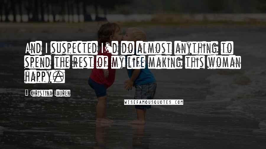 Christina Lauren Quotes: And I suspected I'd do almost anything to spend the rest of my life making this woman happy.