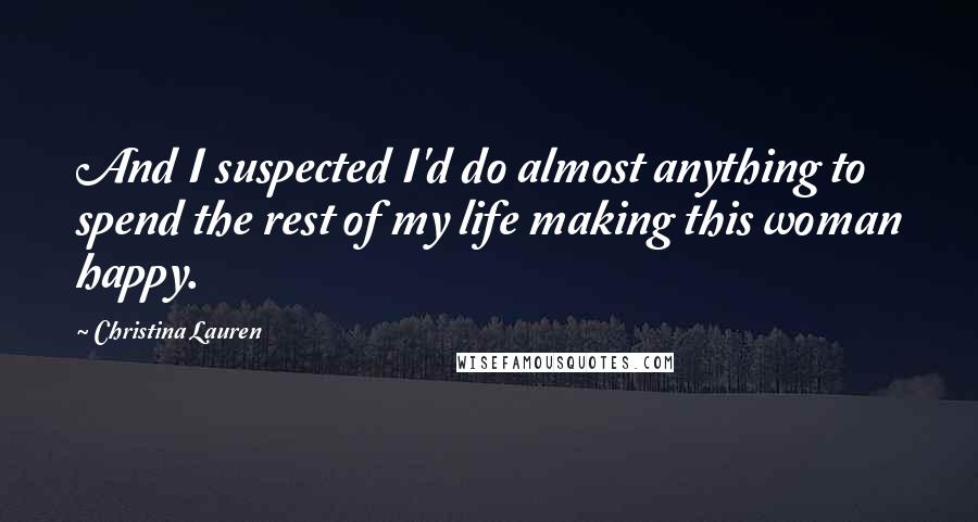 Christina Lauren Quotes: And I suspected I'd do almost anything to spend the rest of my life making this woman happy.