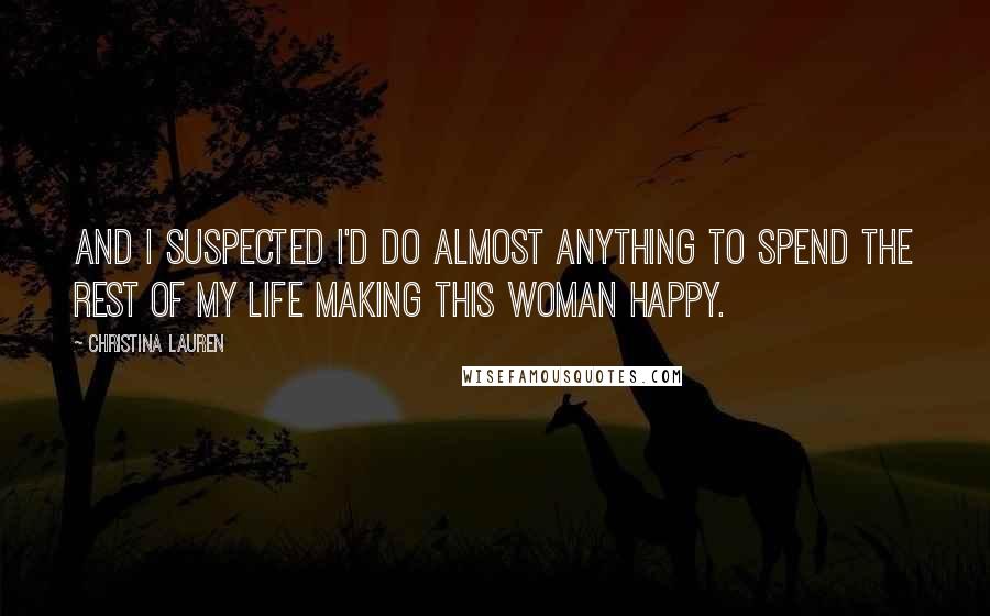 Christina Lauren Quotes: And I suspected I'd do almost anything to spend the rest of my life making this woman happy.