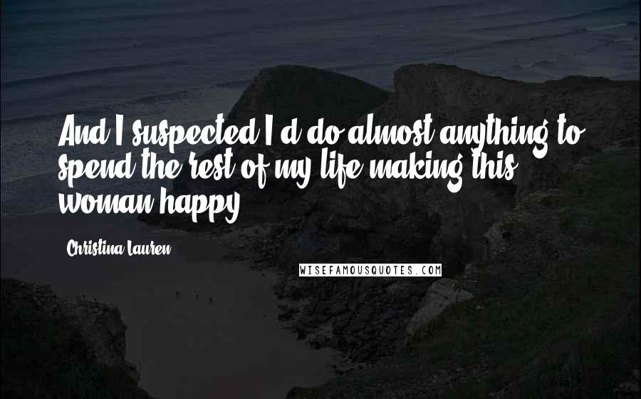 Christina Lauren Quotes: And I suspected I'd do almost anything to spend the rest of my life making this woman happy.