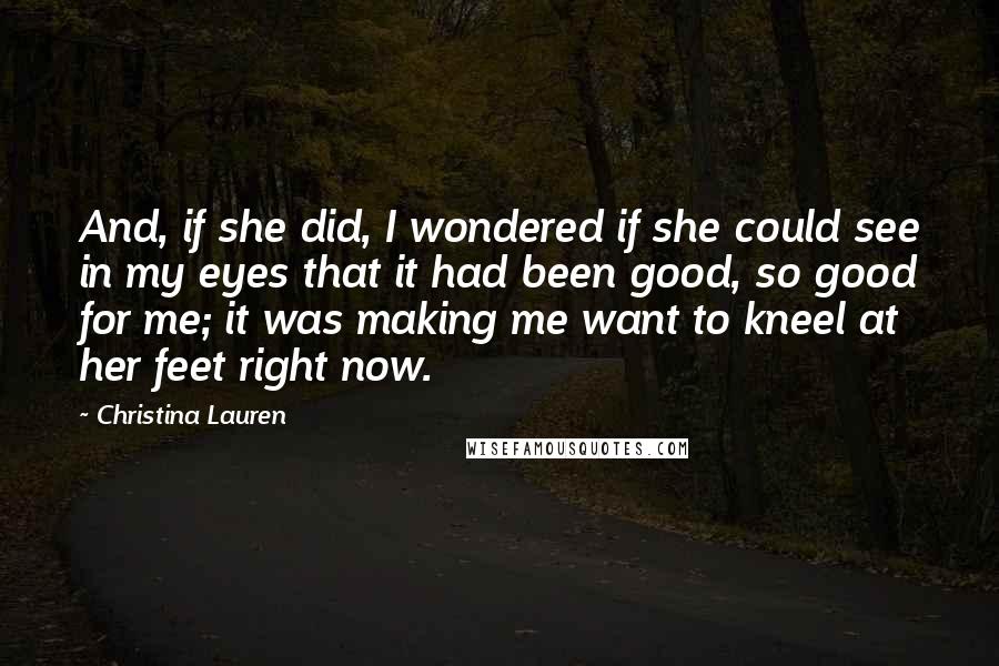 Christina Lauren Quotes: And, if she did, I wondered if she could see in my eyes that it had been good, so good for me; it was making me want to kneel at her feet right now.